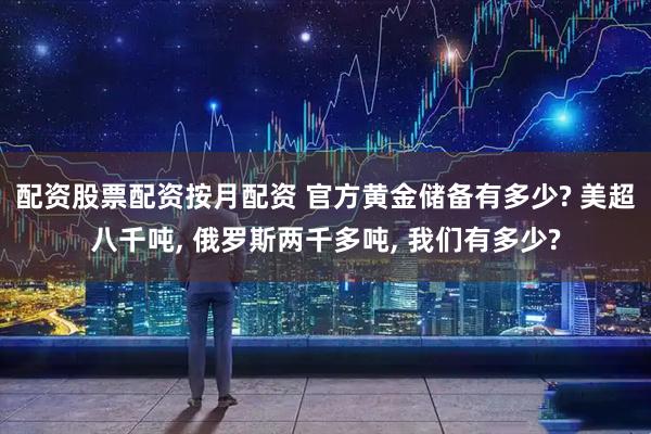 配资股票配资按月配资 官方黄金储备有多少? 美超八千吨, 俄罗斯两千多吨, 我们有多少?