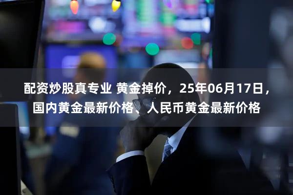 配资炒股真专业 黄金掉价，25年06月17日，国内黄金最新价格、人民币黄金最新价格