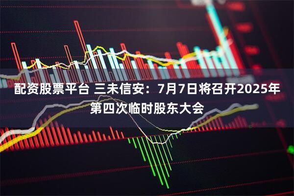 配资股票平台 三未信安：7月7日将召开2025年第四次临时股东大会