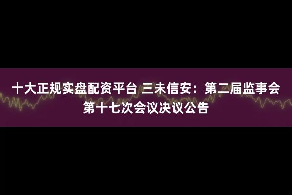 十大正规实盘配资平台 三未信安：第二届监事会第十七次会议决议公告
