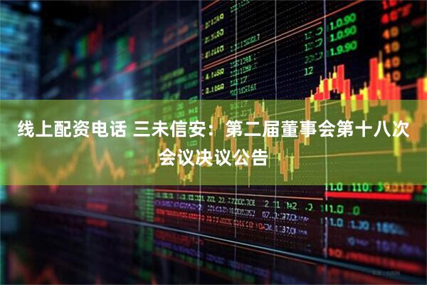 线上配资电话 三未信安：第二届董事会第十八次会议决议公告