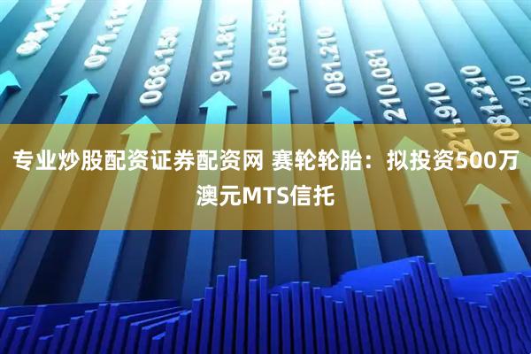 专业炒股配资证券配资网 赛轮轮胎：拟投资500万澳元MTS信托