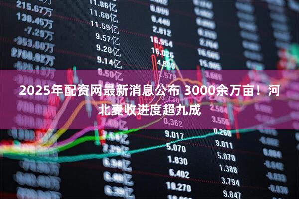 2025年配资网最新消息公布 3000余万亩！河北麦收进度超九成