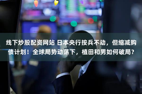 线下炒股配资网站 日本央行按兵不动，但缩减购债计划！全球局势动荡下，植田和男如何破局？