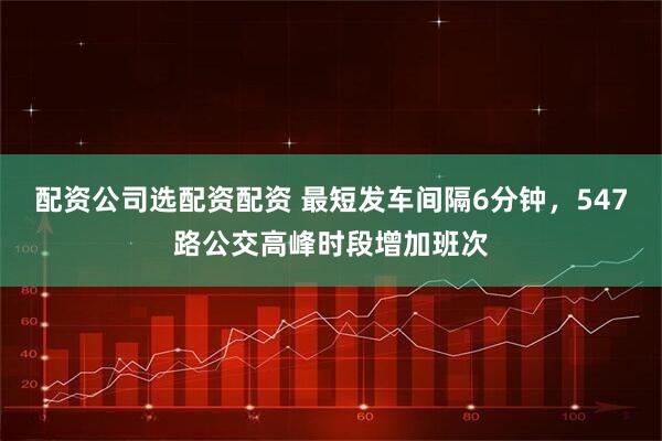 配资公司选配资配资 最短发车间隔6分钟，547路公交高峰时段增加班次