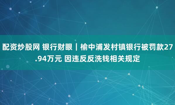 配资炒股网 银行财眼｜榆中浦发村镇银行被罚款27.94万元 因违反反洗钱相关规定