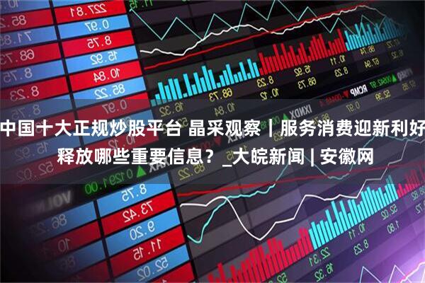 中国十大正规炒股平台 晶采观察｜服务消费迎新利好 释放哪些重要信息？_大皖新闻 | 安徽网