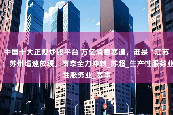 中国十大正规炒股平台 万亿消费赛道，谁是“江苏一哥”：苏州增速放缓，南京全力冲刺_苏超_生产性服务业_赛事