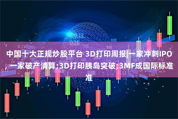 中国十大正规炒股平台 3D打印周报|一家冲刺IPO, 一家破产清算;3D打印胰岛突破;3MF成国际标准