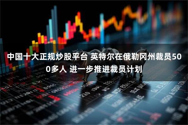 中国十大正规炒股平台 英特尔在俄勒冈州裁员500多人 进一步推进裁员计划