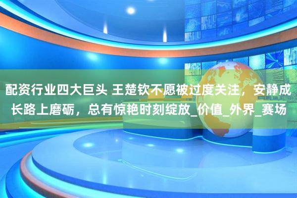 配资行业四大巨头 王楚钦不愿被过度关注，安静成长路上磨砺，总有惊艳时刻绽放_价值_外界_赛场