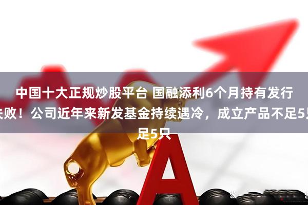 中国十大正规炒股平台 国融添利6个月持有发行失败！公司近年来新发基金持续遇冷，成立产品不足5只
