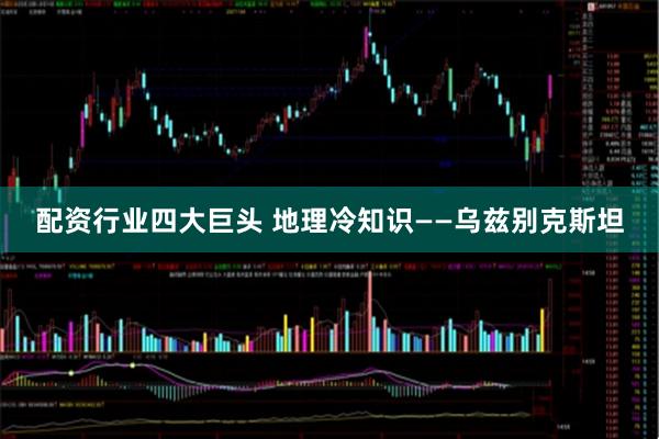 配资行业四大巨头 地理冷知识——乌兹别克斯坦