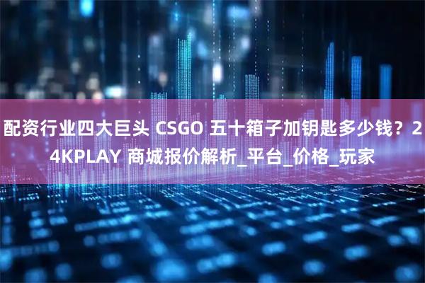 配资行业四大巨头 CSGO 五十箱子加钥匙多少钱？24KPLAY 商城报价解析_平台_价格_玩家