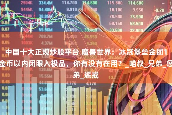 中国十大正规炒股平台 魔兽世界：冰冠堡垒金团1万金币以内闭眼入极品，你有没有在用？_喵叔_兄弟_惩戒