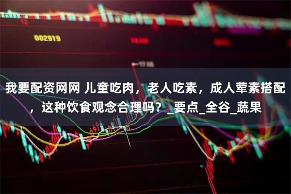 我要配资网网 儿童吃肉，老人吃素，成人荤素搭配，这种饮食观念合理吗？_要点_全谷_蔬果