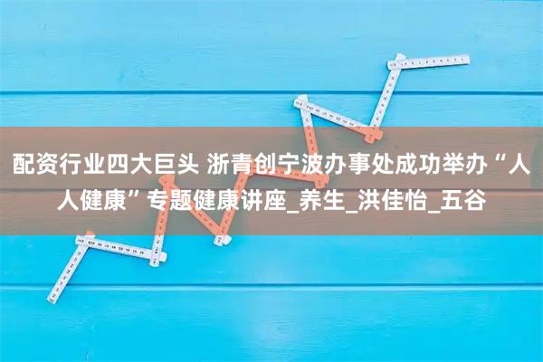 配资行业四大巨头 浙青创宁波办事处成功举办“人人健康”专题健康讲座_养生_洪佳怡_五谷