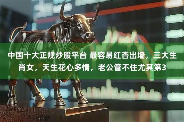 中国十大正规炒股平台 最容易红杏出墙，三大生肖女，天生花心多情，老公管不住尤其第3