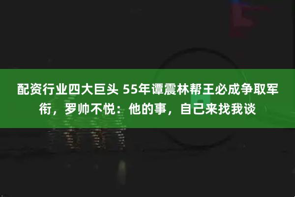 配资行业四大巨头 55年谭震林帮王必成争取军衔，罗帅不悦：他的事，自己来找我谈