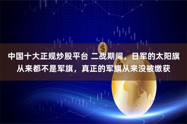 中国十大正规炒股平台 二战期间，日军的太阳旗从来都不是军旗，真正的军旗从来没被缴获