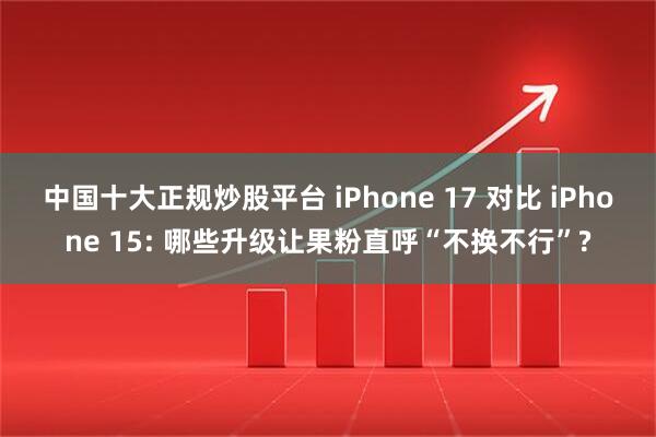 中国十大正规炒股平台 iPhone 17 对比 iPhone 15: 哪些升级让果粉直呼“不换不行”?