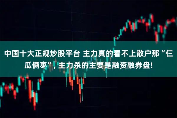 中国十大正规炒股平台 主力真的看不上散户那“仨瓜俩枣”, 主力杀的主要是融资融券盘!