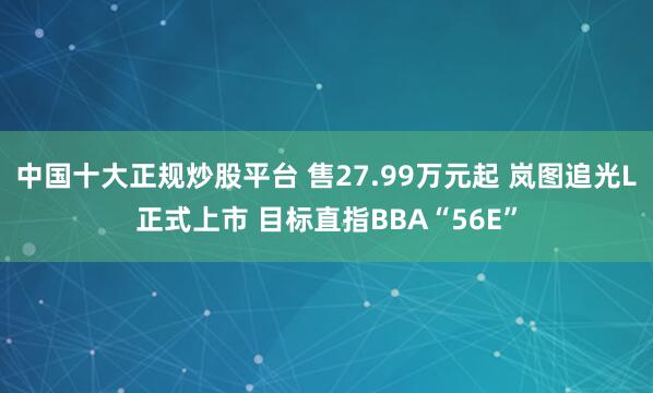 中国十大正规炒股平台 售27.99万元起 岚图追光L正式上市 目标直指BBA“56E”