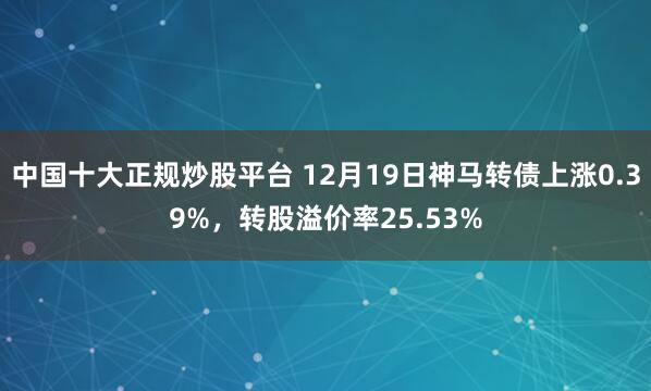 中国十大正规炒股平台 12月19日神马转债上涨0.39%，转股溢价率25.53%